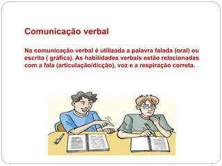Comunicação verbal
Na comunicação verbal é utilizada a palavra falada (oral) ou
escrita ( gráfica). As habilidades verbais estão relacionadas
com a fala (articulação/dicção), voz e a respiração correta.
 