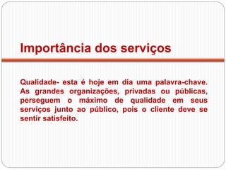 Importância dos serviços
Qualidade- esta é hoje em dia uma palavra-chave.
As grandes organizações, privadas ou públicas,
perseguem o máximo de qualidade em seus
serviços junto ao público, pois o cliente deve se
sentir satisfeito.
 