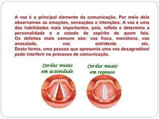 A voz é o principal elemento da comunicação. Por meio dela
observamos as emoções, sensações e intenções. A voz é uma
das habilidades mais importantes, pois, reflete e determina a
personalidade e o estado de espírito de quem fala.
Os defeitos mais comuns são: voz fraca, monótona, voz
anasalada, voz estridente etc.
Desta forma, uma pessoa que apresenta uma voz desagradável
pode interferir no processo de comunicação.
 
