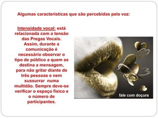Algumas características que são percebidas pela voz:
Intensidade vocal: está
relacionada com a tensão
das Pregas Vocais.
Assim, durante a
comunicação é
necessário observar o
tipo de público a quem se
destina a mensagem,
para não gritar diante de
três pessoas e nem
sussurrar numa
multidão. Sempre deve-se
verificar o espaço físico e
o número de
participantes.
 