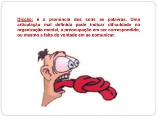 Dicção: é a pronúncia dos sons as palavras. Uma
articulação mal definida pode indicar dificuldade na
organização mental, a preocupação em ser correspondido,
ou mesmo a falta de vontade em se comunicar.
 