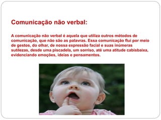 Comunicação não verbal:
A comunicação não verbal é aquela que utiliza outros métodos de
comunicação, que não são as palavras. Essa comunicação flui por meio
de gestos, do olhar, de nossa expressão facial e suas inúmeras
sutilezas, desde uma piscadela, um sorriso, até uma atitude cabisbaixa,
evidenciando emoções, ideias e pensamentos.
 