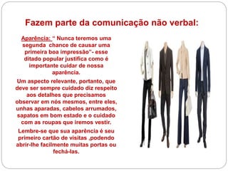 Fazem parte da comunicação não verbal:
Aparência: “ Nunca teremos uma
segunda chance de causar uma
primeira boa impressão”- esse
ditado popular justifica como é
importante cuidar de nossa
aparência.
Um aspecto relevante, portanto, que
deve ser sempre cuidado diz respeito
aos detalhes que precisamos
observar em nós mesmos, entre eles,
unhas aparadas, cabelos arrumados,
sapatos em bom estado e o cuidado
com as roupas que iremos vestir.
Lembre-se que sua aparência é seu
primeiro cartão de visitas ,podendo
abrir-lhe facilmente muitas portas ou
fechá-las.
 