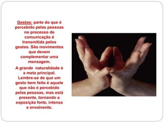 Gestos: parte do que é
percebido pelas pessoas
no processo de
comunicação é
transmitida pelos
gestos. São movimentos
que devem
complementar uma
mensagem.
A grande naturalidade é
a meta principal.
Lembre-se de que um
gesto bem feito é aquele
que não é percebido
pelas pessoas, mas está
presente, tornando a
exposição forte, intensa
e envolvente.
 