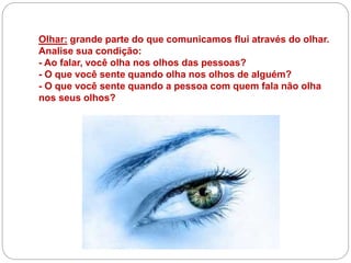 Olhar: grande parte do que comunicamos flui através do olhar.
Analise sua condição:
- Ao falar, você olha nos olhos das pessoas?
- O que você sente quando olha nos olhos de alguém?
- O que você sente quando a pessoa com quem fala não olha
nos seus olhos?
 