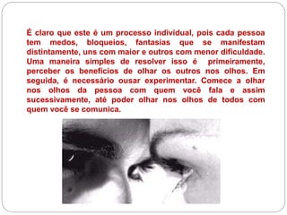 É claro que este é um processo individual, pois cada pessoa
tem medos, bloqueios, fantasias que se manifestam
distintamente, uns com maior e outros com menor dificuldade.
Uma maneira simples de resolver isso é primeiramente,
perceber os benefícios de olhar os outros nos olhos. Em
seguida, é necessário ousar experimentar. Comece a olhar
nos olhos da pessoa com quem você fala e assim
sucessivamente, até poder olhar nos olhos de todos com
quem você se comunica.
 