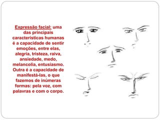 Expressão facial: uma
das principais
características humanas
é a capacidade de sentir
emoções, entre elas,
alegria, tristeza, raiva,
ansiedade, medo,
melancolia, entusiasmo.
Outra é a capacidade de
manifestá-las, o que
fazemos de inúmeras
formas: pela voz, com
palavras e com o corpo.
 