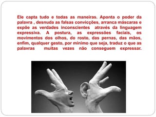 Ele capta tudo e todas as maneiras. Aponta o poder da
palavra , desnuda as falsas convicções, arranca máscaras e
expõe as verdades inconscientes através da linguagem
expressiva. A postura, as expressões faciais, os
movimentos dos olhos, do rosto, das pernas, das mãos,
enfim, qualquer gesto, por mínimo que seja, traduz o que as
palavras muitas vezes não conseguem expressar.
 