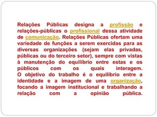Relações Públicas designa a profissão e
relações-públicas o profissional dessa atividade
de comunicação. Relações Públicas ofertam uma
variedade de funções a serem exercidas para as
diversas organizações (sejam elas privadas,
públicas ou do terceiro setor), sempre com vistas
à manutenção do equilíbrio entre estas e os
públicos com os quais interagem.
O objetivo do trabalho é o equilíbrio entre a
identidade e a imagem de uma organização,
focando a imagem institucional e trabalhando a
relação com a opinião pública.
 