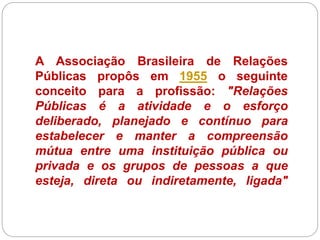 A Associação Brasileira de Relações
Públicas propôs em 1955 o seguinte
conceito para a profissão: "Relações
Públicas é a atividade e o esforço
deliberado, planejado e contínuo para
estabelecer e manter a compreensão
mútua entre uma instituição pública ou
privada e os grupos de pessoas a que
esteja, direta ou indiretamente, ligada"
 