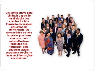 Um ponto-chave para
diminuir o grau de
insatisfação dos
clientes é a boa
formação do pessoal
das áreas de
atendimento. Os
funcionários de uma
empresa precisam
conhecer com
antecedência os
produtos que
fornecem, para
poderem, assim,
prestarem ao cliente
todas as informações
necessárias.
 