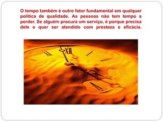 O tempo também é outro fator fundamental em qualquer
política de qualidade. As pessoas não tem tempo a
perder. Se alguém procura um serviço, é porque precisa
dele e quer ser atendido com presteza e eficácia.
 