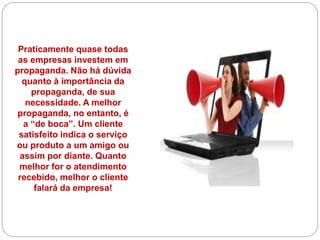Praticamente quase todas
as empresas investem em
propaganda. Não há dúvida
quanto à importância da
propaganda, de sua
necessidade. A melhor
propaganda, no entanto, é
a “de boca”. Um cliente
satisfeito indica o serviço
ou produto a um amigo ou
assim por diante. Quanto
melhor for o atendimento
recebido, melhor o cliente
falará da empresa!
 