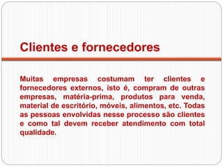 Clientes e fornecedores
Muitas empresas costumam ter clientes e
fornecedores externos, isto é, compram de outras
empresas, matéria-prima, produtos para venda,
material de escritório, móveis, alimentos, etc. Todas
as pessoas envolvidas nesse processo são clientes
e como tal devem receber atendimento com total
qualidade.
 