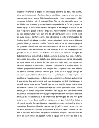 questões defensivas e depois da articulação colectiva de dois, três, quatro,
cinco ou dez jogadores é fundamental, no sentido de recuperar a bola para sair
rapidamente para o ataque é obviamente uma das coisas que eu logo no início
começo a trabalhar. Não é a defesa! Não. São os princípios defensivos dos
equilíbrios que eu quero que a equipa tenha quando ataca. Eu sei que para a
minha equipa é mais difícil construir situações de finalização e finalizá-las do
que recuperar a posse de bola. Porque eu, inclusivamente, recuperar a posse
da bola passa muitas vezes pelo erro do adversário, nem sequer é uma coisa
de outro mundo. Ganhar os erros dos adversários e poder criar situações de
finalização e finalizá-las é contributo e competência da minha equipa. Há uma
grande diferença na minha opinião. Como eu sei que vai ser mais tempo para
as questões mentais que afectam claramente as tácticas e as técnicas, que
afectam essa fase de trabalho, na fase ofensiva. Como ela vai englobar um
grande volume de treino e de trabalho, mas como em nenhuma situação de
trabalho ofensivo tenho tirado o trabalho defensivo, nunca faço isso. Portanto,
começa-se a desenhar um trabalho que aponta claramente para a construção
de uma equipa sob o ponto de vista defensivo seja forte, mas nunca em
nenhum momento trabalhamos a defesa. Trabalhamos a equipa dentro do
modelo que pretende defender mas sempre com o objectivo claro, este modelo
vai servir o processo ofensivo. Procuro que a curto prazo a equipa consiga ter
uma coisa que fundamental em competição: equilíbrio. Quando nós atingimos o
equilíbrio a nossa equipa é, de facto, uma equipa terrível, temível, pelo menos
é uma equipa boa, pelo menos será uma equipa que perderá poucas vezes e
poderá ganhar mais vezes. Poderá não ser uma grande equipa mas é uma
equipa boa. Porque uma grande equipa já são outras conversas, já são outros
temas, já são outras divagações. Portanto, uma equipa boa para mim é uma
equipa que consegue estar todo o jogo sempre muito bem equilibrada. Na fase
ofensiva, na fase defensiva e nos momentos de transição de uma fase para
outra e vice-versa. Estes equilíbrios obrigam a um grande trabalho táctico e
obrigam à escolha de exercícios que potencializem esses movimentos, fazes e
momentos. Fundamentalmente, permite aos jogadores entenderem por que
razão ás vezes é importante a equipa estar a atacar e todo o mundo que não
tem a posse de bola esteja em posição defensiva. O que é uma coisa muito
difícil de fazer passar ao jogador. “Então a equipa tem a posse da boal e eu

 