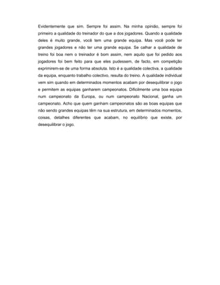 Evidentemente que sim. Sempre foi assim. Na minha opinião, sempre foi
primeiro a qualidade do treinador do que a dos jogadores. Quando a qualidade
deles é muito grande, você tem uma grande equipa. Mas você pode ter
grandes jogadores e não ter uma grande equipa. Se calhar a qualidade de
treino foi boa nem o treinador é bom assim, nem aquilo que foi pedido aos
jogadores foi bem feito para que eles pudessem, de facto, em competição
exprimirem-se de uma forma absoluta. Isto é a qualidade colectiva, a qualidade
da equipa, enquanto trabalho colectivo, resulta do treino. A qualidade individual
vem sim quando em determinados momentos acabam por desequilibrar o jogo
e permitem as equipas ganharem campeonatos. Dificilmente uma boa equipa
num campeonato da Europa, ou num campeonato Nacional, ganha um
campeonato. Acho que quem ganham campeonatos são as boas equipas que
não sendo grandes equipas têm na sua estrutura, em determinados momentos,
coisas, detalhes diferentes que acabam, no equilíbrio que existe, por
desequilibrar o jogo.

 