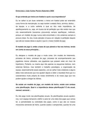 Entrevista a João Carlos Pereira Setembro 2004
O que entende por treino em futebol e qual a sua importância?
Eu se calhar ia por duas vertentes: o treino em futebol pode ser entendido
como forma de manutenção, ou seja manter o estado físico, anímico, táctico…
da equipa, e a outra vertente à qual eu dou mais importância, de
aperfeiçoamento ou, seja, em busca da tal perfeição que não existe mas que
nós essencialmente buscamos procurando sempre aperfeiçoar, melhorar,
porque um modelo de jogo nunca está encontrado e nós andamos sempre à
procura disso. Eu dou muita atenção à busca em relação à perfeição daquilo
que são as nossas ideias e aquilo o que é o nosso modelo de jogo.
O modelo de jogo é, então a base do que planeia e faz nos treinos, tendo
em conta os seus princípios…
Eu alargava o modelo de jogo a muita coisa. Um modelo de tratamento,
processo de treino, processo de jogo, processo de acompanhamento aos
jogadores menos utilizados, aos jogadores que possam estar em risco de
hipertreino. Portanto, eu inseria aqui não apenas os esquemas tácticos, nem
sistemas tácticos, mas também o trabalho psicológico, a organização da
equipa, essencialmente esses aspectos, uns se calhar mais colaterais e alguns
deles mais estruturais que nos ajudam depois a obter o resultado final que é a
característica muito própria do nosso rendimento e do nosso jogo que nos
podem ajudar a chegar às vitórias.
Se existe um modelo de jogo, um modelo de treino, existe com certeza
uma planificação. Qual é a importância dessa planificação? É ela anual,
mensal, semanal…
Eu não pego muito nas planificações anuais. As planificações anuais ajudamnos, num espaço temporal a definir e para ter uma ideia dos jogos que vamos
ter, a periodicidade ou ciclicidade dos jogos, como é que são os nossos
microciclos semanais de treino, quando acaba o campeonato, quando há uma

 