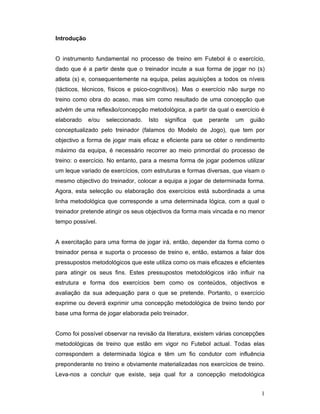 Introdução
O instrumento fundamental no processo de treino em Futebol é o exercício,
dado que é a partir deste que o treinador incute a sua forma de jogar no (s)
atleta (s) e, consequentemente na equipa, pelas aquisições a todos os níveis
(tácticos, técnicos, físicos e psico-cognitivos). Mas o exercício não surge no
treino como obra do acaso, mas sim como resultado de uma concepção que
advém de uma reflexão/concepção metodológica, a partir da qual o exercício é
elaborado

e/ou

seleccionado.

Isto

significa

que

perante

um

guião

conceptualizado pelo treinador (falamos do Modelo de Jogo), que tem por
objectivo a forma de jogar mais eficaz e eficiente para se obter o rendimento
máximo da equipa, é necessário recorrer ao meio primordial do processo de
treino: o exercício. No entanto, para a mesma forma de jogar podemos utilizar
um leque variado de exercícios, com estruturas e formas diversas, que visam o
mesmo objectivo do treinador, colocar a equipa a jogar de determinada forma.
Agora, esta selecção ou elaboração dos exercícios está subordinada a uma
linha metodológica que corresponde a uma determinada lógica, com a qual o
treinador pretende atingir os seus objectivos da forma mais vincada e no menor
tempo possível.
A exercitação para uma forma de jogar irá, então, depender da forma como o
treinador pensa e suporta o processo de treino e, então, estamos a falar dos
pressupostos metodológicos que este utiliza como os mais eficazes e eficientes
para atingir os seus fins. Estes pressupostos metodológicos irão influir na
estrutura e forma dos exercícios bem como os conteúdos, objectivos e
avaliação da sua adequação para o que se pretende. Portanto, o exercício
exprime ou deverá exprimir uma concepção metodológica de treino tendo por
base uma forma de jogar elaborada pelo treinador.
Como foi possível observar na revisão da literatura, existem várias concepções
metodológicas de treino que estão em vigor no Futebol actual. Todas elas
correspondem a determinada lógica e têm um fio condutor com influência
preponderante no treino e obviamente materializadas nos exercícios de treino.
Leva-nos a concluir que existe, seja qual for a concepção metodológica
1

 