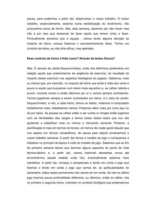 pausa, para podermos a partir daí, desenvolver o nosso trabalho. O nosso
trabalho, essencialmente, assenta numa estabilização do rendimento, não
procuramos picos de forma. Nós, esta semana, paramos por não haver mas
não é por isso que deixamos de fazer aquilo que temos vindo a fazer.
Pontualmente achamos que a equipa… vamos tendo alguma atenção ao
impacto de treino, porque fazemos o acompanhamento disso. Temos um
controlo de treino, eu não diria eficaz, mas apertado.
Esse controlo de treino é feito como? Através de testes físicos?
Não. É através de cardio-frequencímetos, onde nós definimos parâmetros em
relação aquilo que pretendíamos da exigência de exercício, do resultado do
impacto desse exercício nos aspectos fisiológicos do jogador. Sabemos, mais
ou menos que, por exemplo, no impacto de treino que anda à volta dos cento e
pouco é aquilo que buscamos num treino mais aquisitivo e, se calhar oitenta e
pouco, noventa noutro e então aferimos por aí e vamos sempre controlando.
Temos jogadores sempre a serem controlados em treino, é o caso do cardiofrequencímetro, e nós, a cada treino, temos os dados, metemos a computador
trabalhamos mais, trabalhamos menos. Podemos aferir mais por cima aqui ou
ali por baixo. As pausas se calhar estão a ser curtas ou longas então jogamos
com as densidades das cargas e temos esses dados todos que nos vão
ajudando a estabilizar mais ou menos o microciclo semanal. Portanto, a
planificação é mais em termos de tempo, em temos de noção geral daquilo que
nos espera em termos competitivos, de pausa para depois encaixarmos o
nosso trabalho semanal. A partir daí temos o modelo de jogo e começamos a
trabalhar no princípio da época á volta do modelo de jogo. Sabemos que ao fim
da primeira semana temos que dominar alguns aspectos do ponto de vista
técnico-táctico e, a partir daí, vamos inserindo elementos novos até
encontrarmos aquele estádio onde nós, eventualmente estamos mais
satisfeitos. A partir daí, começa o campeonato e tendo em conta o jogo que
fizemos e tendo em conta o jogo que vamos ter, as particularidades do
adversário, todos esses pormenores nós vamos ter em conta. Se nós no último
jogo tivemos pouca profundidade defensiva, ou ofensiva, então se calhar, nós
no primeiro e segundo treino, inseridos no contexto fsiológico que pretendemos

 