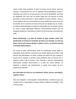 vamos corrigir esses aspectos. A partir do terceiro dia de treinos vamo-nos
começar a preocuparmo-nos com os aspectos táctico-estratégicos porque o
adversário que vamos ter vai-nos provocar outro tipo de dificuldades, outro tipo
de obstáculos, tem outro tipo de pontos fracos que nós teremos de tentar
aproveitar e vamos direccionar o nosso trabalho um pouco também…temos o
nosso modelo e não nos vamos desviar do nosso modelo mas vamos à procura
de também de no momento sem bola termos de nos adaptar-mos ao modelo,
ou algumas particularidades ou algumas combinações que nos possam colocar
em causa a nossa organização defensiva. Essencialmente prevenir que nos
coloquem problemas e aproveitar ao máximo os erros que eles, eventualmente,
terão.
Nessa planificação e ao falar de modelo de jogo, também existe uma
planificação em termos de conteúdos de treino, por exemplo, no início da
época vamos esta semana abordar a defesa à zona e na próxima semana
a transição defesa-ataque…
Há. Como eu disse anteriormente, antes do campeonato, temos jogos de
preparação vamos aferindo, através de uma análise daquilo que foi feito, onde
tivemos mais dificuldades, se calhar a defesa não esteve tão boa, estamos a
ocupar mal os espaços, a primeira cortina defensiva está a funcionar mal, a
segunda cortina está a funcionar bem. Durante a semana administramos
determinado conteúdo técnico-táctico e, a partir daí vamos aferindo, se
atingimos o patamar que pretendíamos…é quase como passar de ano,
passamos ao seguinte.
Das dimensões do treino ou do rendimento, táctica, técnica, psicológico,
cognitivo, físico…
Está tudo integrado. A preocupação é essencialmente o modelo de jogo que
coordena tudo. A organização da equipa ofensiva, defensiva, transições. Tudo
o resto encaixa.

 