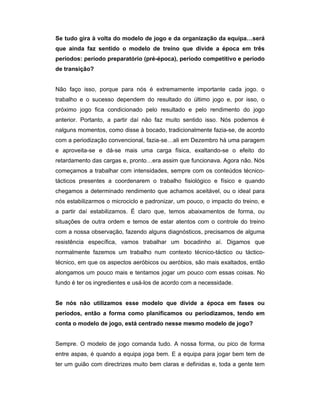 Se tudo gira à volta do modelo de jogo e da organização da equipa…será
que ainda faz sentido o modelo de treino que divide a época em três
períodos: período preparatório (pré-época), período competitivo e período
de transição?
Não faço isso, porque para nós é extremamente importante cada jogo. o
trabalho e o sucesso dependem do resultado do último jogo e, por isso, o
próximo jogo fica condicionado pelo resultado e pelo rendimento do jogo
anterior. Portanto, a partir daí não faz muito sentido isso. Nós podemos é
nalguns momentos, como disse à bocado, tradicionalmente fazia-se, de acordo
com a periodização convencional, fazia-se…ali em Dezembro há uma paragem
e aproveita-se e dá-se mais uma carga física, exaltando-se o efeito do
retardamento das cargas e, pronto…era assim que funcionava. Agora não. Nós
começamos a trabalhar com intensidades, sempre com os conteúdos técnicotácticos presentes a coordenarem o trabalho fisiológico e físico e quando
chegamos a determinado rendimento que achamos aceitável, ou o ideal para
nós estabilizarmos o microciclo e padronizar, um pouco, o impacto do treino, e
a partir daí estabilizamos. É claro que, temos abaixamentos de forma, ou
situações de outra ordem e temos de estar atentos com o controle do treino
com a nossa observação, fazendo alguns diagnósticos, precisamos de alguma
resistência específica, vamos trabalhar um bocadinho aí. Digamos que
normalmente fazemos um trabalho num contexto técnico-táctico ou tácticotécnico, em que os aspectos aeróbicos ou aeróbios, são mais exaltados, então
alongamos um pouco mais e tentamos jogar um pouco com essas coisas. No
fundo é ter os ingredientes e usá-los de acordo com a necessidade.
Se nós não utilizamos esse modelo que divide a época em fases ou
períodos, então a forma como planificamos ou periodizamos, tendo em
conta o modelo de jogo, está centrado nesse mesmo modelo de jogo?
Sempre. O modelo de jogo comanda tudo. A nossa forma, ou pico de forma
entre aspas, é quando a equipa joga bem. E a equipa para jogar bem tem de
ter um guião com directrizes muito bem claras e definidas e, toda a gente tem

 