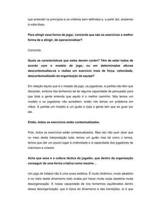 que entender os princípios e os critérios bem definidos e, a partir daí, andamos
à volta disso.
Para atingir essa forma de jogar, concorda que são os exercícios a melhor
forma de a atingir, de operacionalizar?
Concordo.
Quais as características que estes devem conter? Têm de estar todos de
acordo

com

o

modelo

de

jogo,

ou

em

determinadas

alturas

descontextualiza-os e realiza um exercício mais de força, velocidade,
descontextualizado da organização da equipa?
Em relação àquilo que é o modelo de jogo, os jogadores, à partida não têm que
discordar, embora nós tenhamos de ter alguma capacidade de persuasão para
que toda a gente entenda que aquilo é o melhor caminho. Nós temos um
modelo e os jogadores não acreditam, então nós temos um problema em
mãos. À partida um modelo é um guião e toda a gente tem que se guiar por
ele.
Então, todos os exercícios estão contextualizados.
Pois, todos os exercícios estão contextualizados. Mas isto não quer dizer que
no meio desta interpretação toda, temos um guião mas tal como o temos,
temos que dar um pouco lugar à criatividade e à capacidade dos jogadores de
intervirem e criarem.
Acha que essa é a cultura táctica do jogador, que dentro da organização
conseguir de uma forma criativa como resolve…
Um jogo de futebol não é uma coisa estática. É muito dinâmico, muito aleatório
e no meio deste dinamismo todo acaba por haver muita coisa aleatória muita
desorganização. A nossa capacidade de nos tornarmos equilibrados dentro
dessa desorganização, que é típica do dinamismo e das transições, aí é que

 