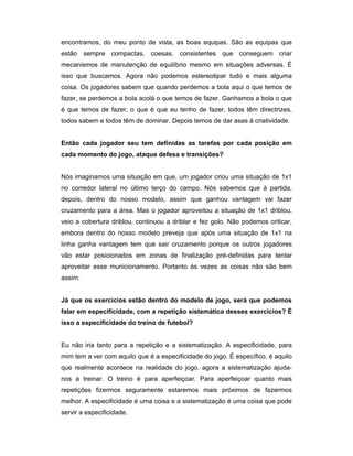 encontramos, do meu ponto de vista, as boas equipas. São as equipas que
estão sempre compactas, coesas, consistentes que conseguem criar
mecanismos de manutenção de equilíbrio mesmo em situações adversas. É
isso que buscamos. Agora não podemos estereotipar tudo e mais alguma
coisa. Os jogadores sabem que quando perdemos a bola aqui o que temos de
fazer, se perdemos a bola acolá o que temos de fazer. Ganhamos a bola o que
é que temos de fazer, o que é que eu tenho de fazer, todos têm directrizes,
todos sabem e todos têm de dominar. Depois temos de dar asas à criatividade.
Então cada jogador seu tem definidas as tarefas por cada posição em
cada momento do jogo, ataque defesa e transições?
Nós imaginamos uma situação em que, um jogador criou uma situação de 1x1
no corredor lateral no último terço do campo. Nós sabemos que à partida,
depois, dentro do nosso modelo, assim que ganhou vantagem vai fazer
cruzamento para a área. Mas o jogador aproveitou a situação de 1x1 driblou,
veio a cobertura driblou, continuou a driblar e fez golo. Não podemos criticar,
embora dentro do nosso modelo preveja que após uma situação de 1x1 na
linha ganha vantagem tem que sair cruzamento porque os outros jogadores
vão estar posicionados em zonas de finalização pré-definidas para tentar
aproveitar esse municionamento. Portanto às vezes as coisas não são bem
assim.
Já que os exercícios estão dentro do modelo de jogo, será que podemos
falar em especificidade, com a repetição sistemática desses exercícios? É
isso a especificidade do treino de futebol?
Eu não iria tanto para a repetição e a sistematização. A especificidade, para
mim tem a ver com aquilo que é a especificidade do jogo. É específico, é aquilo
que realmente acontece na realidade do jogo. agora a sistematização ajudanos a treinar. O treino é para aperfeiçoar. Para aperfeiçoar quanto mais
repetições fizermos seguramente estaremos mais próximos de fazermos
melhor. A especificidade é uma coisa e a sistematização é uma coisa que pode
servir a especificidade.

 