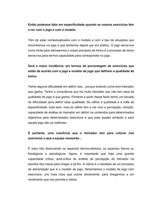 Então podemos falar em especificidade quando os nossos exercícios têm
a ver com o jogo e com o modelo.
Têm de estar contextualizados com o modelo e com o tipo de situações que
encontramos no jogo e que tentamos depois por em prática. O jogo serve-nos
como fonte para delinearmos o nosso processo de treino e o processo de treino
serve-nos para termos capacidade para corresponder no jogo.
Será a maior incidência, em termos de percentagem de exercícios que
estão de acordo com o jogo e modelo de jogo que definem a qualidade de
treino.
Tenho alguma dificuldade em definir isso…porque entendo como bom treinador
que ganha. Tenho a consciência que há muito treinador que não tem essa tal
qualidade de jogo e que ganha. Portanto a partir desse facto tenho um bocado
de dificuldade para definir essa qualidade. Se calhar a qualidade é à volta da
especificidade, tudo bem, mas se calhar tem a ver com a percepção, intuição,
capacidade de análise do treinador em definir os conteúdos para determinados
objectivos para determinados exercícios e que para aquele contexto e para
aquele jogo são os melhores.
É portanto, uma coerência que o treinador tem para colocar nos
exercícios o que a equipa necessita…
É claro não dissociando os aspectos técnico-tácticos, os aspectos físicos ou
fisiológicos e psicológicos. Agora, é importante que haja uma grande
capacidade crítica, auto-crítica de análise de percepção do treinador na
escolha dos meios para chegar a tal fim. A vitória é o resultado de um processo
de alimentação que é o modelo de jogo. Alimentamos o modelo de jogo com
exercícios, uns mais ricos que outros obviamente, para chegarmos a um
rendimento que nos permita a vitória.

 