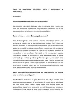 Falou

em

capacidades

psicológicas

como

a

concentração

a

determinação…
A motivação…
Considera que são importantes para a competição?
Extremamente importantes. Cada vez mais me convenço disso e penso que
onde nós, treinadores, podemos dar um grande salto qualitativo é não só nos
aspectos volitivos como também nos aspectos psicológicos.
Como os inclui no treino? Como os pode exercitar?
Para já nós exigimos a cada exercício a máxima concentração. Criamos um
ambiente de trabalho que se quer muito próximo do jogo. Rigor. Claro que
teremos momentos de descompressão, momentos em que os aspectos lúdicos
para criar um equilíbrio, estão presentes. Mas é muito pontual. Nós temos uma
definição clara do perfil psicológico de cada um dos jogadores e teremos a
necessidade de uma abordagem diferenciada ou não num ou noutro aspecto
consoante o contexto. A abordagem ao grupo é diferente quando se ganha
uma vez do que acontece quando se ganha cinco jogos seguidos e do mesmo
modo é diferente quando se perde três ou quatro jogos. Portanto, teremos que
saber dosear um pouco a intervenção conforme as necessidades que nós
encontramos na equipa e claro que nós temos os nossos instrumentos para
fazer chegar as mensagens, aquilo que pretendemos.
Esses perfis psicológicos que conhece dos seus jogadores são obtidos
através de testes psicológicos?
Sim. Nós fizemo-los no início da época, fizemos um mini-estágio em Góis, onde
pegamos na equipa para além de fazer trabalho de campo fizemos actividades
de vária índole, onde fizemos alguns testes psico-técnicos, testes de
personalidade depois fomos encaixando em actividades como a canoagem,
orientação nocturna, tarefas de grupo, grupos pequenos, grupos maiores. No

 