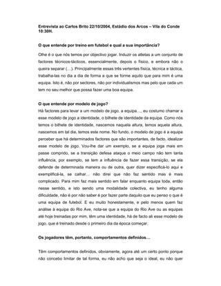 Entrevista ao Carlos Brito 22/10/2004, Estádio dos Arcos – Vila do Conde
10:30H.
O que entende por treino em futebol e qual a sua importância?
Olhe é o que nós temos por objectivo jogar. Induzir os atletas a um conjunto de
factores técnicos-tácticos, essencialmente, depois o físico, e embora não o
queira separar (…). Principalmente essas três vertentes física, técnica e táctica,
trabalha-las no dia a dia de forma a que se forme aquilo que para mim é uma
equipa. Isto é, não por sectores, não por individualismos mas pelo que cada um
tem no seu melhor que possa fazer uma boa equipa.
O que entende por modelo de jogo?
Há factores para levar a um modelo de jogo. a equipa…, eu costumo chamar a
esse modelo de jogo a identidade, o bilhete de identidade da equipa. Como nós
temos o bilhete de identidade, nascemos naquela altura, temos aquela altura,
nascemos em tal dia, temos este nome. No fundo, o modelo de jogo é a equipa
perceber que há determinados factores que são importantes, de facto, idealizar
esse modelo de jogo. Vou-lhe dar um exemplo, se a equipa joga mais em
passe comprido, se a transição defesa ataque o meio campo não tem tanta
influência, por exemplo, se tem a influência de fazer essa transição, se ela
defende de determinada maneira ou de outra, quer dizer especificá-lo aqui e
exemplificá-la, se calhar… não direi que não faz sentido mas é mais
complicado. Para mim faz mais sentido em falar enquanto equipa toda, então
nesse sentido, e isto sendo uma modalidade colectiva, eu tenho alguma
dificuldade, não é por não saber é por fazer parte daquilo que eu penso o que é
uma equipa de futebol. E eu muito honestamente, e pelo menos quem faz
análise à equipa do Rio Ave, nota-se que a equipa do Rio Ave ou as equipas
até hoje treinadas por mim, têm uma identidade, há de facto ali esse modelo de
jogo, que é treinado desde o primeiro dia da época começar.
Os jogadores têm, portanto, comportamentos definidos…
Têm comportamentos definidos, obviamente, agora até um certo ponto porque
não concebo limitar de tal forma, eu não acho que seja o ideal, eu não quer

 