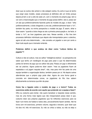 dizer que os outros não achem e não estejam certos. Eu acho é que só tenho
que exigir esse modelo, esses processos já definidos até um limite porque
depois já tem a ver a arte de cada um, com o momento do próprio jogo, tem a
ver com a improvisação que o momento do jogo possa definir, isto é, posso ser
um ala que preferencialmente fazendo parte do modelo de jogo, e dizer: “olha
preferencialmente, a bola chegando a uma ala, preferencialmente fazer o 1x1”,
também faz parte, na minha perspectiva o modelo de jogo. É assim, olhar e
dizer assim: “quando a bola chega ao ala a primeira preocupação e, de facto, é
tentar o 1x1”, se tiver jogadores para isso. Nesse sentido, o Rio Ave tem
processos definidos individuais que depois são transportados para o colectivo,
agora só até uma determinada…, não concebo um jogador a cem por cento a
fazer tudo aquilo que o treinador entende.
Podemos definir o que acabou de dizer como “cultura táctica do
jogador”?
Cultura e não só cultura, mas se calhar “inteligência táctica”, na perspectiva de
saber que tenho um rectângulo de jogo para pisar e que há determinadas
partes do terreno de jogo que se calhar não pisa. Passa um jogo e dificilmente
ele vai pisá-los. Agora pode-me dizer assim: “mas os jogadores ficam ali
espetados e só jogam naquela área!”, não, mas para mim faz parte de uma
equipa também a organização táctica, também passa por aí. Há depois outras
alternâncias que o próprio jogo pode ditar. Agora de uma forma geral e
concreta em determinadas zonas, os jogadores do Rio Ave sabem
efectivamente os terrenos que têm de pisar.
Como faz a ligação entre o modelo de jogo e o treino? Todos os
exercícios estão de acordo com aquilo que pretende ver a equipa a fazer?
Olho eu costumo para tentar, não quero banalizar a resposta nesse sentido,
mas de uma forma mais ligeira que não irresponsável possa dizer é que,
costumo dizer aos próprios jogadores que há milhentos exercícios para se
fazer num treino de futebol e todos eles, provavelmente fazem sentido. Até há
livros com mil exercícios, primeiro volume, segundo e terceiro, quer dizer que
há dois mil, três mil exercícios. Eu não os critico a todos, eu não os elejo a

 