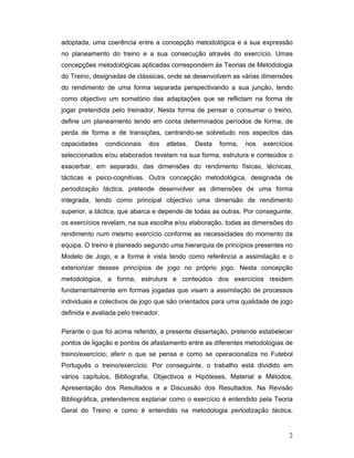 adoptada, uma coerência entre a concepção metodológica e a sua expressão
no planeamento do treino e a sua consecução através do exercício. Umas
concepções metodológicas aplicadas correspondem às Teorias de Metodologia
do Treino, designadas de clássicas, onde se desenvolvem as várias dimensões
do rendimento de uma forma separada perspectivando a sua junção, tendo
como objectivo um somatório das adaptações que se reflictam na forma de
jogar pretendida pelo treinador. Nesta forma de pensar e consumar o treino,
define um planeamento tendo em conta determinados períodos de forma, de
perda de forma e de transições, centrando-se sobretudo nos aspectos das
capacidades

condicionais

dos

atletas.

Desta

forma,

nos

exercícios

seleccionados e/ou elaborados revelam na sua forma, estrutura e conteúdos o
exacerbar, em separado, das dimensões do rendimento físicas, técnicas,
tácticas e psico-cognitivas. Outra concepção metodológica, designada de
periodização táctica, pretende desenvolver as dimensões de uma forma
integrada, tendo como principal objectivo uma dimensão de rendimento
superior, a táctica, que abarca e depende de todas as outras. Por conseguinte,
os exercícios revelam, na sua escolha e/ou elaboração, todas as dimensões do
rendimento num mesmo exercício conforme as necessidades do momento da
equipa. O treino é planeado segundo uma hierarquia de princípios presentes no
Modelo de Jogo, e a forma é vista tendo como referência a assimilação e o
exteriorizar desses princípios de jogo no próprio jogo. Nesta concepção
metodológica, a forma, estrutura e conteúdos dos exercícios residem
fundamentalmente em formas jogadas que visam a assimilação de processos
individuais e colectivos de jogo que são orientados para uma qualidade de jogo
definida e avaliada pelo treinador.
Perante o que foi acima referido, a presente dissertação, pretende estabelecer
pontos de ligação e pontos de afastamento entre as diferentes metodologias de
treino/exercício; aferir o que se pensa e como se operacionaliza no Futebol
Português o treino/exercício. Por conseguinte, o trabalho está dividido em
vários capítulos, Bibliografia, Objectivos e Hipóteses, Material e Métodos,
Apresentação dos Resultados e a Discussão dos Resultados. Na Revisão
Bibliográfica, pretendemos explanar como o exercício é entendido pela Teoria
Geral do Treino e como é entendido na metodologia periodização táctica,

2

 