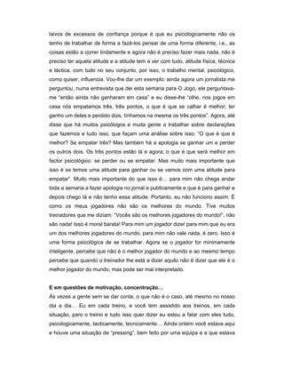 laivos de excessos de confiança porque é que eu psicologicamente não os
tenho de trabalhar de forma a fazê-los pensar de uma forma diferente, i.e., as
coisas estão a correr lindamente e agora não é preciso fazer mais nada, não é
preciso ter aquela atitude e a atitude tem a ver com tudo, atitude física, técnica
e táctica, com tudo no seu conjunto, por isso, o trabalho mental, psicológico,
como quiser, influencia. Vou-lhe dar um exemplo: ainda agora um jornalista me
perguntou, numa entrevista que dei esta semana para O Jogo, ele perguntavame “então ainda não ganharam em casa” e eu disse-lhe “olhe, nos jogos em
casa nós empatamos três, três pontos, o que é que se calhar é melhor; ter
ganho um deles e perdido dois, tínhamos na mesma os três pontos”. Agora, até
disse que há muitos psicólogos e muita gente a trabalhar sobre declarações
que fazemos e tudo isso, que façam uma análise sobre isso. “O que é que é
melhor? Se empatar três? Mas também há a apologia se ganhar um e perder
os outros dois. Os três pontos estão lá e agora, o que é que será melhor em
factor psicológico: se perder ou se empatar. Mas muito mais importante que
isso é se temos uma atitude para ganhar ou se vamos com uma atitude para
empatar”. Muito mais importante do que isso é… para mim não chega andar
toda a semana a fazer apologia no jornal e publicamente e que é para ganhar e
depois chego lá e não tenho essa atitude. Portanto, eu não funciono assim. É
como os meus jogadores não são os melhores do mundo. Tive muitos
treinadores que me diziam: “Vocês são os melhores jogadores do mundo!”, não
são nada! Isso é moral barata! Para mim um jogador dizer para mim que eu era
um dos melhores jogadores do mundo, para mim não vale nada, é zero. Isso é
uma forma psicológica de se trabalhar. Agora se o jogador for minimamente
inteligente, percebe que não é o melhor jogador do mundo e ao mesmo tempo
percebe que quando o treinador lhe está a dizer aquilo não é dizer que ele é o
melhor jogador do mundo, mas pode ser mal interpretado.
E em questões de motivação, concentração…
Ás vezes a gente sem se dar conta, o que não é o caso, até mesmo no nosso
dia a dia… Eu em cada treino, e você tem assistido aos treinos, em cada
situação, paro o treino e tudo isso quer dizer eu estou a falar com eles tudo,
psicologicamente, tacticamente, tecnicamente… Ainda ontem você estava aqui
e houve uma situação de “pressing”, bem feito por uma equipa e a que estava

 