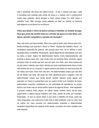 sob o “pressing” não actou da melhor forma… O ala, o Jackes vem aqui…está
o Candeias sob pressão pelo ponta de lança e o Jackes vem e proporciona
ainda mais pressão, devia alongar e fazer passe longo. Eu nisto estou a
trabalhar tudo. Não consigo numa palestra só falar ou indiciar só factores
psicológicos ou só táctico ou só técnico.
Falou que desde o início da época começa a trabalhar no modelo de jogo.
Será que ainda faz sentido fazer-se a divisão da época em três fases: préépoca, período competitivo e período de transição?
Não, não acho que faça sentido. Mas uma coisa é certa, pelo menos para mim.
Ainda privilegio que quando é “físico” é “físico”. Aquele dito trabalho “físico”, na
verdadeira ascensão da palavra, isto porque para mim, se eu estiver a subir
escadas estou a trabalhar fisicamente, agora depende da intensidade com que
eu estou a fazer. Agora há determinados treinos muito objectivamente, até
durante a época para mim, que incide mais na vertente física, portanto, agora
começou tudo na moda que tem que ser tudo com bola, quer dizer passou-se
do oito para o oitenta, quer dizer, dantes era tudo maioritariamente físico a bola
não existia era só no “conjunto” e agora parece que todos os exercícios têm de
ser feitos com bola. Para mim não tem. Há determinadas coisas que não têm
de ser feitas com bola, até pode ser mais agradável para o jogador, mas há
determinadas coisas que ainda fazem sentido separar entre aspas, por
exemplo um treino à quarta-feira que eu queira incidir num trabalho de força,
potenciação muscular, resistência ou de velocidade de resistência, eu posso
fazê-lo com bola mas eu ainda prefiro fazê-lo de alguma forma…este separado
é preciso metê-lo entre aspas, se calhar nesse mesmo treino faz-se esse
seguimento e depois faz-se trabalho com bola, posse de bola, por exemplo,
finalização…O que eu quero dizer é que para o trabalho de força, pode ser
mais engraçado, nos exercícios onde está a bola presente, mas eu acho que
se calhar tiro mais proveito em determinadas ocasiões e determinadas
situações específicas em separar entre aspas, é preciso ter muito cuidado com
este separar.

 