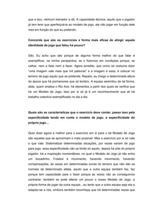 que a dou, nenhum treinador a dá. A capacidade técnica, aquilo que o jogador
já tem terei que aperfeiçoá-la ao modelo de jogo, ele não jogar em função dele
mas em função do que eu pretendo.
Concorda que são os exercícios a forma mais eficaz de atingir aquela
identidade de jogo que falou há pouco?
São. Eu acho que são porque de alguma forma melhor do que falar é
exemplificar, na minha perspectiva, se o fizermos em condições porque, se
calhar, nem a falar nem a fazer. Agora acredito, que como se costuma dizer
“uma imagem vale mais que mil palavras” e a imagem é essa, é colocar no
terreno de jogo aquilo que se pretende. Repare, eu chego a determinada altura
da época que há pormenores que só lembro. A equipa assimilou de tal forma,
aliás, quem analisa o Rio Ave, há elementos a partir dos quais se verifica que
há um Modelo de Jogo. Isso por si só já é um reconhecimento que ali há
trabalho colectivo exemplificado no dia a dia.

Quais são as características que o exercício deve conter, passa isso pela
especificidade tendo em conta o modelo de jogo, a especificidade do
próprio jogo…
Quer dizer agora a melhor para o exercício em si para o tal Modelo de Jogo
são aqueles que se aproximam o mais possível. Mas o exercício por si só vale
o que vale. Sistematizar determinadas situações, por vezes variam de jogo
para jogo. essa especificidade não se limita só aquilo, depois há arte do próprio
jogador, há a inspiração momentânea, no qual o Modelo de Jogo já não entra
um

bocadinho.

Futebol

é

movimento,

havendo

movimento,

havendo

compensações, às vezes em determinadas zonas do terreno que não são as
normais de determinado atleta, aquilo que a outra equipa também faz, faz
porque tem capacidade para o fazer porque às vezes não as conseguimos
contrariar, também se pode alterar um pouco o nosso Modelo de Jogo, a
própria forma de jogar da outra equipa…eu tento que a outra equipa seja ela a
adaptar-se a nós, embora também reconheça que há determinadas vezes que

 