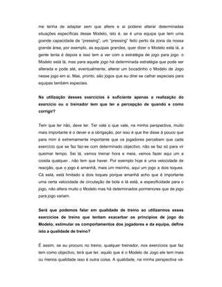 me tenha de adaptar sem que altere e ai poderei alterar determinadas
situações específicas desse Modelo, isto é, se é uma equipa que tem uma
grande capacidade de “pressing”, um “pressing” feito perto da zona da nossa
grande área, por exemplo, as equipas grandes, quer dizer o Modelo está lá, a
gente tenta é depois e isso tem a ver com a estratégia de jogo para jogo. o
Modelo está lá, mas para aquele jogo há determinada estratégia que pode ser
alterada e pode até, eventualmente, alterar um bocadinho o Modelo de Jogo
nesse jogo em si. Mas, pronto, são jogos que eu direi se calhar especiais para
equipas também especiais.
Na utilização desses exercícios é suficiente apenas a realização do
exercício ou o treinador tem que ter a percepção de quando e como
corrigir?
Tem que ter não, deve ter. Ter vale o que vale, na minha perspectiva, muito
mais importante é o dever e a obrigação, por isso é que lhe disse à pouco que
para mim é extremamente importante que os jogadores percebam que cada
exercício que se faz faz-se com determinado objectivo, não se faz só para vir
queimar tempo. Sei lá, vamos treinar hora e meia, vamos fazer aqui um a
coisita qualquer…não tem que haver. Por exemplo hoje é uma velocidade de
reacção, que o jogo é amanhã, mais um meínho, aqui um jogo a dois toques.
Cá está, está limitado a dois toques porque amanhã acho que é importante
uma certa velocidade de circulação de bola e lá está, a especificidade para o
jogo, não altera muito o Modelo mas há determinados pormenores que de jogo
para jogo variam.
Será que podemos falar em qualidade de treino ao utilizarmos esses
exercícios de treino que tentam exacerbar os princípios de jogo do
Modelo, estimular os comportamentos dos jogadores e da equipa, define
isto a qualidade de treino?
É assim, se eu procuro no treino, qualquer treinador, nos exercícios que faz
tem como objectivo, terá que ter, aquilo que é o Modelo de Jogo ele tem mais
ou menos qualidade isso é outra coisa. A qualidade, na minha perspectiva vá-

 