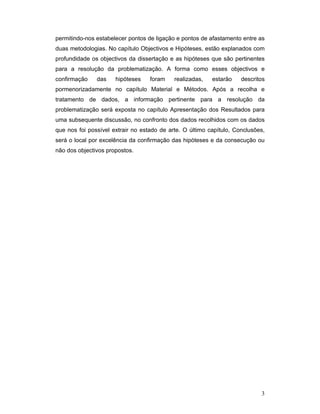 permitindo-nos estabelecer pontos de ligação e pontos de afastamento entre as
duas metodologias. No capítulo Objectivos e Hipóteses, estão explanados com
profundidade os objectivos da dissertação e as hipóteses que são pertinentes
para a resolução da problematização. A forma como esses objectivos e
confirmação

das

hipóteses

foram

realizadas,

estarão

descritos

pormenorizadamente no capítulo Material e Métodos. Após a recolha e
tratamento de dados, a informação pertinente para a resolução da
problematização será exposta no capítulo Apresentação dos Resultados para
uma subsequente discussão, no confronto dos dados recolhidos com os dados
que nos foi possível extrair no estado de arte. O último capítulo, Conclusões,
será o local por excelência da confirmação das hipóteses e da consecução ou
não dos objectivos propostos.

3

 