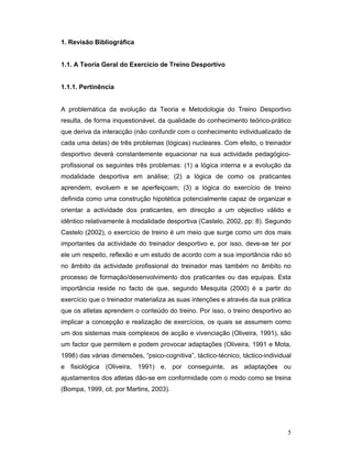 1. Revisão Bibliográfica
1.1. A Teoria Geral do Exercício de Treino Desportivo
1.1.1. Pertinência
A problemática da evolução da Teoria e Metodologia do Treino Desportivo
resulta, de forma inquestionável, da qualidade do conhecimento teórico-prático
que deriva da interacção (não confundir com o conhecimento individualizado de
cada uma delas) de três problemas (lógicas) nucleares. Com efeito, o treinador
desportivo deverá constantemente equacionar na sua actividade pedagógicoprofissional os seguintes três problemas: (1) a lógica interna e a evolução da
modalidade desportiva em análise; (2) a lógica de como os praticantes
aprendem, evoluem e se aperfeiçoam; (3) a lógica do exercício de treino
definida como uma construção hipotética potencialmente capaz de organizar e
orientar a actividade dos praticantes, em direcção a um objectivo válido e
idêntico relativamente à modalidade desportiva (Castelo, 2002, pp: 8). Segundo
Castelo (2002), o exercício de treino é um meio que surge como um dos mais
importantes da actividade do treinador desportivo e, por isso, deve-se ter por
ele um respeito, reflexão e um estudo de acordo com a sua importância não só
no âmbito da actividade profissional do treinador mas também no âmbito no
processo de formação/desenvolvimento dos praticantes ou das equipas. Esta
importância reside no facto de que, segundo Mesquita (2000) é a partir do
exercício que o treinador materializa as suas intenções e através da sua prática
que os atletas aprendem o conteúdo do treino. Por isso, o treino desportivo ao
implicar a concepção e realização de exercícios, os quais se assumem como
um dos sistemas mais complexos de acção e vivenciação (Oliveira, 1991), são
um factor que permitem e podem provocar adaptações (Oliveira, 1991 e Mota,
1998) das várias dimensões, “psico-cognitiva”, táctico-técnico, táctico-individual
e fisiológica (Oliveira, 1991) e, por conseguinte, as adaptações ou
ajustamentos dos atletas dão-se em conformidade com o modo como se treina
(Bompa, 1999, cit. por Martins, 2003).

5

 