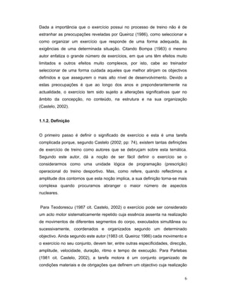 Dada a importância que o exercício possui no processo de treino não é de
estranhar as preocupações reveladas por Queiroz (1986), como seleccionar e
como organizar um exercício que responde de uma forma adequada, às
exigências de uma determinada situação. Citando Bompa (1983) o mesmo
autor enfatiza o grande número de exercícios, em que uns têm efeitos muito
limitados e outros efeitos muito complexos, por isto, cabe ao treinador
seleccionar de uma forma cuidada aqueles que melhor atinjam os objectivos
definidos e que assegurem o mais alto nível de desenvolvimento. Devido a
estas preocupações é que ao longo dos anos e preponderantemente na
actualidade, o exercício tem sido sujeito a alterações significativas quer no
âmbito da concepção, no conteúdo, na estrutura e na sua organização
(Castelo, 2002).
1.1.2. Definição
O primeiro passo é definir o significado de exercício e esta é uma tarefa
complicada porque, segundo Castelo (2002; pp: 74), existem tantas definições
de exercício de treino como autores que se debruçam sobre esta temática.
Segundo este autor, dá a noção de ser fácil definir o exercício se o
considerarmos como uma unidade lógica de programação (prescrição)
operacional do treino desportivo. Mas, como refere, quando reflectimos a
amplitude dos contornos que esta noção implica, a sua definição torna-se mais
complexa quando procuramos abranger o maior número de aspectos
nucleares.
Para Teodorescu (1987 cit. Castelo, 2002) o exercício pode ser considerado
um acto motor sistematicamente repetido cuja essência assenta na realização
de movimentos de diferentes segmentos do corpo, executados simultânea ou
sucessivamente, coordenados e organizados segundo um determinado
objectivo. Ainda segundo este autor (1983 cit. Queiroz 1986) cada movimento e
o exercício no seu conjunto, devem ter, entre outras especificidades, direcção,
amplitude, velocidade, duração, ritmo e tempo de execução. Para Parlebas
(1981 cit. Castelo, 2002), a tarefa motora é um conjunto organizado de
condições materiais e de obrigações que definem um objectivo cuja realização
6

 