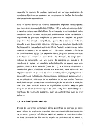 necessita de emprego de condutas motoras de um ou vários praticantes. As
condições objectivas que presidem ao cumprimento de tarefas são impostas
por conselhos ou regulamentos.
Para ser definida a noção de exercício é necessário ampliar os vários aspectos
que o envolvem e segundo Castelo (2002;pp: 100), a partir daí podemos definir
o exercício como uma unidade lógica de programação e estruturação do treino
desportivo, sendo um meio pedagógico, potencialmente capaz de melhorar a
capacidade de prestação desportiva do praticante na resposta ao quadro
específico das situações competitivas, organizando a actividade deste em
direcção a um determinado objectivo, orientado por princípios devidamente
fundamentados nos conhecimentos científicos. Portanto, o exercício de treino
pode ser considerado, no seu sentido lato, como um processo de confrontação
do praticante ou da equipa com exigências físicas, psíquicas e intelectuais com
a finalidade de aumentar os seus limites de adaptação, de atingir com o
máximo de rendimento, sob um regime de economia de esforço e de
resistência à fadiga, um resultado pré-estabelecido de acordo com uma
previsão anterior. Para Queiroz (1986 pp: 22), a actividade sistemática a
desenvolver pelos praticantes através dos exercícios, deve responder aos
objectivos de todo um processo de causas e efeitos precisos, cujo objectivo é o
desenvolvimento multifactorial e harmonioso das capacidades que concorrem e
ou condicionam o rendimento de um praticante ou de uma equipa. Podemos
então concluir que, o exercício é uma vivenciação por excelência de situações
que têm como ambição adaptar as capacidades humanas, exigidas pelo
desporto em causa, tendo como pano de fundo os objectivos delineados para o
manifestar do rendimento desportivo, quer ao nível individual quer ao nível
colectivo.
1.1.3. Caracterização do exercício
Depois de nos termos familiarizado com a pertinência do exercício de treino
para o elevar do rendimento desportivo e termos estabelecido algumas pontes
de consenso quanto à definição de exercício, parece-nos importante analisar
as suas características. No que diz respeito às características do exercício,
7

 