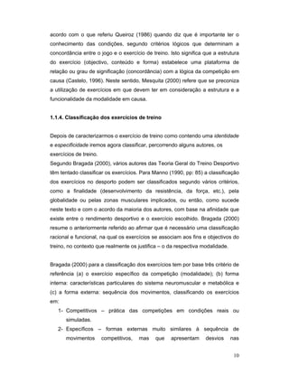 acordo com o que referiu Queiroz (1986) quando diz que é importante ter o
conhecimento das condições, segundo critérios lógicos que determinam a
concordância entre o jogo e o exercício de treino. Isto significa que a estrutura
do exercício (objectivo, conteúdo e forma) estabelece uma plataforma de
relação ou grau de significação (concordância) com a lógica da competição em
causa (Castelo, 1996). Neste sentido, Mesquita (2000) refere que se preconiza
a utilização de exercícios em que devem ter em consideração a estrutura e a
funcionalidade da modalidade em causa.
1.1.4. Classificação dos exercícios de treino
Depois de caracterizarmos o exercício de treino como contendo uma identidade
e especificidade iremos agora classificar, percorrendo alguns autores, os
exercícios de treino.
Segundo Bragada (2000), vários autores das Teoria Geral do Treino Desportivo
têm tentado classificar os exercícios. Para Manno (1990, pp: 85) a classificação
dos exercícios no desporto podem ser classificados segundo vários critérios,
como a finalidade (desenvolvimento da resistência, da força, etc.), pela
globalidade ou pelas zonas musculares implicados, ou então, como sucede
neste texto e com o acordo da maioria dos autores, com base na afinidade que
existe entre o rendimento desportivo e o exercício escolhido. Bragada (2000)
resume o anteriormente referido ao afirmar que é necessário uma classificação
racional e funcional, na qual os exercícios se associam aos fins e objectivos do
treino, no contexto que realmente os justifica – o da respectiva modalidade.
Bragada (2000) para a classificação dos exercícios tem por base três critério de
referência (a) o exercício específico da competição (modalidade); (b) forma
interna: características particulares do sistema neuromuscular e metabólica e
(c) a forma externa: sequência dos movimentos, classificando os exercícios
em:
1- Competitivos – prática das competições em condições reais ou
simuladas.
2- Específicos – formas externas muito similares à sequência de
movimentos

competitivos,

mas

que

apresentam

desvios

nas
10

 
