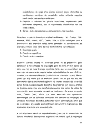 características da carga e/ou apenas abordam alguns elementos ou
combinações complexas da competição. podem privilegiar aspectos
condicionais, coordenativos ou tácticos.
3- Dirigidos

–

solicitam

os

grupos

musculares

responsáveis

pelo

rendimento competitivo, e/ou as capacidades coordenativas que lhe
estão na base.
4- Gerais – todos os restantes não compreendidos nas situações.
No entanto, a maioria dos autores analisados (Matveiév, 1981; Queiroz, 1986;
Weineck, 1986; Manno, 1990; Castelo 1996 e 2002) convergem para a
classificação dos exercícios tendo como parâmetro as características do
exercício, avaliado sob o ponto de vista da identidade e especificidade:
1- Exercícios gerais.
2- Exercícios específicos.
3- Exercícios de competição.
Segundo Matveiév (1981), os exercícios gerais ou de preparação geral
constituem o meio utilizado na preparação geral do atleta. Podem aplicar-se
com esse fim ao mais diversos exercícios, tanto que se assemelham aos
exercícios de preparação especial pelas particularidades da sua influência,
como os que são muito diferentes (incluindo os de orientação oposta). Manno
(1990, pp: 87) refere que os exercícios gerais são os que não são tão
semelhantes com o rendimento desportivo. No entanto, a escolha de exercícios
gerais dentro da especialização desportiva deve fazer-se com base na análise
da disciplina para evitar uma transferência negativa dos efeitos da prática de
um exercício tendo em conta os níveis de rendimento. De acordo com este
autor,

Castelo

(2002)

afirma

que

estes

exercícios

não

apresentam

semelhanças com os contextos situacionais que derivam da competição de
uma dada modalidade desportiva. Este autor, citando Bompa (1993), refere que
os exercícios de preparação geral contribuem para um nível de preparação dos
praticantes através de uma acção indirecta.
A utilização destes exercícios segundo Matveiév (1981, pp: 31) tem em linha de
conta a importância das seguintes exigências: em primeiro lugar, a preparação
11

 