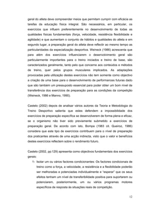 geral do atleta deve compreender meios que permitam cumprir com eficácia as
tarefas da educação física integral. São necessários, em particular, os
exercícios que influem preferentemente no desenvolvimento de todas as
qualidades físicas fundamentais (força, velocidade, resistência flexibilidade e
agilidade) e que aumentam o conjunto de hábitos e qualidades do atleta e em
segundo lugar, a preparação geral do atleta deve reflectir ao mesmo tempo as
particularidades da especialização desportiva. Weineck (1986) acrescenta que
para além dos exercícios influenciarem o desenvolvimento geral são
particularmente importantes para o treino iniciados e treino de base, são
caracterizados geralmente, tanto pelo que concerne aos conteúdos e métodos
de treino, quer pelos grupos musculares implicados. As adaptações
provocadas pela utilização destes exercícios não tem somente como objectivo
a criação de uma base para o desenvolvimento de performances futuras dado
que são também um pressuposto essencial para poder obter um bom nível de
transferência dos exercícios de preparação para as condições da competição
(Weineck, 1986 e Manno, 1990).
Castelo (2002) depois de analisar vários autores da Teoria e Metodologia do
Treino Desportivo salienta que estes defendem a impossibilidade dos
exercícios de preparação específica se desenvolverem de forma plena e eficaz,
se o organismo não tiver sido previamente submetido a exercícios de
preparação geral. De acordo com isto, Bompa (1983 cit. Queiroz, 1986)
considera que este tipo de exercícios contribuem para o nível de preparação
dos praticantes através de uma acção indirecta, visto que o valor e benefícios
destes exercícios reflectem sobre o rendimento futuro.
Castelo (2002, pp:129) apresenta como objectivos fundamentais dos exercícios
gerais:
1- Isolar um ou vários factores condicionantes: Os factores condicionais de
treino como a força, a velocidade, a resistência e a flexibilidade poderão
ser melhoradas e potenciadas individualmente e “esperar” que os seus
efeitos tenham um nível de transferibilidade positiva para suportarem ou
potenciarem,

posteriormente,

um

ou

vários

programas

motores

específicos de resposta às situações reais de competição.
12

 