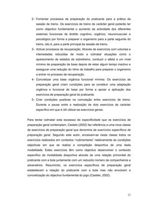 2- Fomentar processos de preparação do praticante para a prática da
sessão de treino. Os exercícios de treino de carácter geral poderão ter
como objectivo fundamental o aumento da actividade dos diferentes
sistemas funcionais de âmbito cognitivo, orgânico, neuromuscular e
psicológico por forma a preparar o organismo para a parte seguinte do
treino, isto é, para a parte principal da sessão de treino.
3- Activar processos de recuperação: Através de exercícios com volumes e
intensidades reduzidas de modo a colmatar situações como o
aparecimento de estados de sobretreino, conduzir o atleta a um nível
mínimo de preparação de base depois de estar algum tempo inactivo e
assegurar uma redução do ritmo de trabalho para preparar o organismo
a entrar no processo de recuperação.
4- Concretizar uma base orgânica funcional mínima: Os exercícios de
preparação geral criam condições para se constituir uma adaptação
orgânica e funcional de base por forma a apoiar a aplicação dos
exercícios de preparação geral do praticante.
5- Criar condições positivas na comutação entre exercícios de treino:
Durante a pausa entre a realização de dois exercícios de carácter
específico em que é útil utilizar-se exercícios gerais.
Para tentar colmatar esta escassez de especificidade que os exercícios de
preparação geral contemplam, Castelo (2002) faz referência a uma nova classe
de exercícios de preparação geral que denomina de exercícios específicos de
preparação geral. Segundo este autor, encaixam-se nesta classe todos os
exercícios realizados em contextos “rudimentares” relativamente às condições
objectivas em que se realiza a competição desportiva de uma dada
modalidade. Estes exercícios têm como objectivo desenvolver o conteúdo
específico da modalidade desportiva através de uma relação primordial do
praticante com a bola juntamente com um reduzido número de companheiros e
adversários. Resumindo, os exercícios específicos de preparação geral
estabelecem a relação do praticante com a bola mas não envolvem a
concretização do objectivo fundamental do jogo (Castelo, 2002).

13

 