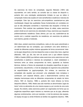 Os exercícios de treino de competição, segundo Matveiév (1981) são
equivalentes, em certo sentido, ao conceito tipo ou classe de desporto e,
portanto têm uma orientação estreitamente limitada no que se refere à
composição motora das acções em tudo semelhantes à essência e natureza da
competição. Este tipo de exercícios pré-competitivos caracterizam-se pela
manifestação integral das qualidades físicas fundamentais em condições em
que se dão alterações constantes e imprevistas das situações e formas de
movimento. Pelo carácter das qualidades físicas do atleta, estes exercícios
podem dividir-se em exercícios de velocidade e força, exercícios que requerem
preferencialmente resistência. Estes últimos, por sua vez, subdividem-se de
acordo com o carácter específico da resistência, em exercícios de potência
sub-máxima, grande e moderada.
Além disso, existem exercícios competitivos, cada um dos quais subordinado a
um determinado tipo de condições, que constituem uma série dinâmica e
versátil de diferentes acções motoras agrupadas de forma convencional: tratase de jogos desportivos e da luta desportiva corpo a corpo (luta, boxe, esgrima)
(Matveiév, 1981, pp: 28). Isto vem de acordo com o que referem Queiroz
(1986) e Castelo (2002) que definem estes exercícios como exercícios em tudo
semelhantes à essência e natureza da competição e, visam estabelecer a
harmonia entre as várias componentes do treino, ajustando os factores
técnicos, tácticos e físicos de preparação às situações específicas do jogo e
aumentando, naturalmente, o nível de adaptação do organismo dos praticantes
às especificidades do jogo/competição. Em síntese, os exercícios de
competição são aqueles que provocam uma adaptação mais complexa e
contribuem, com especial eficácia, para o desenvolvimento contínuo das
relações harmoniosas entre as diferentes componentes do estado de treino
(Harre, 1981 cit. Queiroz, 1986) e, portanto têm maior eficácia na forma
desportiva (Manno, 1990). Neste caso são inseridos os denominados “jogos de
treino” entre os elementos de uma mesma equipa ou por convite de uma outra
equipa. No entanto, estes exercícios podem ser organizados de forma que as
exigências específicas sejam maiores ou menores que as do jogo, alterando
algumas condicionantes, como por exemplo, o nível da estrutura das equipas,
do espaço de jogo ou ainda limitando as tarefas nos jogadores (Queiroz, 1986,
14

 