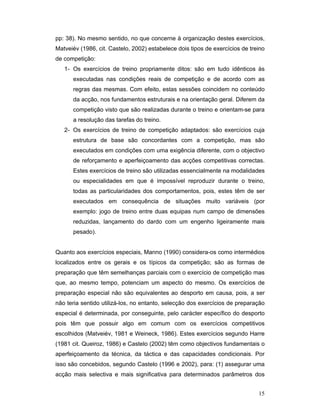 pp: 38). No mesmo sentido, no que concerne à organização destes exercícios,
Matveiév (1986, cit. Castelo, 2002) estabelece dois tipos de exercícios de treino
de competição:
1- Os exercícios de treino propriamente ditos: são em tudo idênticos às
executadas nas condições reais de competição e de acordo com as
regras das mesmas. Com efeito, estas sessões coincidem no conteúdo
da acção, nos fundamentos estruturais e na orientação geral. Diferem da
competição visto que são realizadas durante o treino e orientam-se para
a resolução das tarefas do treino.
2- Os exercícios de treino de competição adaptados: são exercícios cuja
estrutura de base são concordantes com a competição, mas são
executados em condições com uma exigência diferente, com o objectivo
de reforçamento e aperfeiçoamento das acções competitivas correctas.
Estes exercícios de treino são utilizadas essencialmente na modalidades
ou especialidades em que é impossível reproduzir durante o treino,
todas as particularidades dos comportamentos, pois, estes têm de ser
executados em consequência de situações muito variáveis (por
exemplo: jogo de treino entre duas equipas num campo de dimensões
reduzidas, lançamento do dardo com um engenho ligeiramente mais
pesado).
Quanto aos exercícios especiais, Manno (1990) considera-os como intermédios
localizados entre os gerais e os típicos da competição; são as formas de
preparação que têm semelhanças parciais com o exercício de competição mas
que, ao mesmo tempo, potenciam um aspecto do mesmo. Os exercícios de
preparação especial não são equivalentes ao desporto em causa, pois, a ser
não teria sentido utilizá-los, no entanto, selecção dos exercícios de preparação
especial é determinada, por conseguinte, pelo carácter específico do desporto
pois têm que possuir algo em comum com os exercícios competitivos
escolhidos (Matveiév, 1981 e Weineck, 1986). Estes exercícios segundo Harre
(1981 cit. Queiroz, 1986) e Castelo (2002) têm como objectivos fundamentais o
aperfeiçoamento da técnica, da táctica e das capacidades condicionais. Por
isso são concebidos, segundo Castelo (1996 e 2002), para: (1) assegurar uma
acção mais selectiva e mais significativa para determinados parâmetros dos
15

 