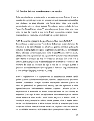 1.2. Exercício de treino segundo uma nova perspectiva
Pelo que abordamos anteriormente, a sensação com que ficamos é que a
questão do exercício de treino é um tema sem grande espaço para discussões
que abalasse os seus alicerces, pela forma como existe uma grande
concordância entre os vários autores. No entanto, após o estudo do livro
“Mourinho. Porquê tantas vitórias?”, apercebemo-nos de que existe uma nova
visão no que diz respeito a este tema. E por conseguinte, surgiram novas
inquietações que nos incitou a reflectir sobre o exercício de treino.
1.2.1 O exercício subjacente à especificidade. Qual especificidade?
Enquanto que na abordagem da Teoria Geral do Exercício as características da
identidade e da especificidade se referem ao padrão delimitado pelas pela
estrutura da competição como pelas exigências nelas contidas, na periodização
táctica adoptada como metodologia de treino de José Mourinho (Oliveira et. al.,
2006) existe uma supraprincípio da especificidade (adoptaremos este conceito
como forma de distinguir os dois conceitos) que em nada tem a ver com o
anterior. Este supraprincípio da especificidade tem a ver com a necessidade da
melhoria de todos os princípios de jogo e isso só se consegue quando o
processo acontece tendo como preocupações as melhorias singulares relativas
a cada princípio de jogo (Oliveira et. al., 2006).
Entre a especificidade e o supraprincípio da especificidade existem vários
pontos que lhes confere um antagonismo profundo. A especificidade que, como
referem Oliveira et al. (2006) na norma do treinar (forma de treinar que não se
inclui na perspectiva da periodização táctica), tem um significado e uma
operacionalização completamente diferente. Segundo Carvalhal (2001) a
especificidade é entendida por muitos como resultante de uma análise às
exigências que o jogo acarreta nos jogadores e treinar esses aspectos de uma
forma específica, mas isolada. Para outros, segundo o mesmo autor, é
quantificar as acções técnicas, como o remate, passe e drible e, depois, treinálas de uma forma isolada. A especificidade também é entendida por muitos
como descendente da especificidade situacional, originária das características
da modalidade, neste caso do Futebol como Jogo Desportivo Colectivo (Rocha,
17

 