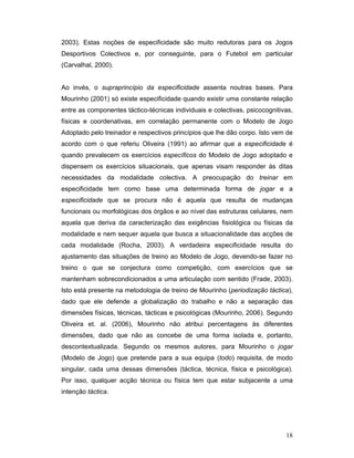 2003). Estas noções de especificidade são muito redutoras para os Jogos
Desportivos Colectivos e, por conseguinte, para o Futebol em particular
(Carvalhal, 2000).
Ao invés, o supraprincípio da especificidade assenta noutras bases. Para
Mourinho (2001) só existe especificidade quando existir uma constante relação
entre as componentes táctico-técnicas individuais e colectivas, psicocognitivas,
físicas e coordenativas, em correlação permanente com o Modelo de Jogo
Adoptado pelo treinador e respectivos princípios que lhe dão corpo. Isto vem de
acordo com o que referiu Oliveira (1991) ao afirmar que a especificidade é
quando prevalecem os exercícios específicos do Modelo de Jogo adoptado e
dispensem os exercícios situacionais, que apenas visam responder às ditas
necessidades da modalidade colectiva. A preocupação do treinar em
especificidade tem como base uma determinada forma de jogar e a
especificidade que se procura não é aquela que resulta de mudanças
funcionais ou morfológicas dos órgãos e ao nível das estruturas celulares, nem
aquela que deriva da caracterização das exigências fisiológica ou físicas da
modalidade e nem sequer aquela que busca a situacionalidade das acções de
cada modalidade (Rocha, 2003). A verdadeira especificidade resulta do
ajustamento das situações de treino ao Modelo de Jogo, devendo-se fazer no
treino o que se conjectura como competição, com exercícios que se
mantenham sobrecondicionados a uma articulação com sentido (Frade, 2003).
Isto está presente na metodologia de treino de Mourinho (periodização táctica),
dado que ele defende a globalização do trabalho e não a separação das
dimensões físicas, técnicas, tácticas e psicológicas (Mourinho, 2006). Segundo
Oliveira et. al. (2006), Mourinho não atribui percentagens às diferentes
dimensões, dado que não as concebe de uma forma isolada e, portanto,
descontextualizada. Segundo os mesmos autores, para Mourinho o jogar
(Modelo de Jogo) que pretende para a sua equipa (todo) requisita, de modo
singular, cada uma dessas dimensões (táctica, técnica, física e psicológica).
Por isso, qualquer acção técnica ou física tem que estar subjacente a uma
intenção táctica.

18

 