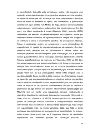 A especificidade defendida pela periodização táctica, não incorpora uma
aquisição isolada das dimensões do rendimento e afasta-se, em toda a medida,
da norma do treinar por não encabeçar nas suas preocupações a condição
física em todos os momentos da época. Em contrapartida, a preocupação
assenta num jogar, contido num Modelo de Jogo Adoptado (conceptualizado)
cujos princípios, subprincípios e subprincípios dos subprincípios que lhe dão
corpo que dêem organização à equipa (Mourinho, 2006). Mourinho (2006)
referindo-se, por exemplo, ao período designado pré-competitivo, afirma que
enfatiza de forma sistemática, na organização táctica, sempre com o objectivo
de estruturar e elevar o desempenho colectivo. As preocupações técnicas,
físicas e psicológicas, surgem por arrastamento e como consequência da
especificidade do modelo de operacionalização por ele adoptado. Com isto,
podemos então perceber que ao “trabalharmos a vertente táctica, em
condições próximas das que desejamos para a competição, isto é, próximas
daquilo que pretendemos para o nosso jogo, estamos a desenvolver a vertente
física na especificidade que ela realmente tem” (Mourinho, 2006, pp. 94). Com
isto, podemos perceber que as preocupações ao nível, do que comummente se
designa, físico também existem, porém, sob um ponto de vista diferente tendo
como preocupação principal aquilo que se pretende jogar. Por isso, Mourinho
(2006) refere que as sua preocupações diárias estão dirigidas para a
operacionalização do seu Modelo de Jogo, mas que na estruturação da sessão
de treino não está apenas relacionado com os objectivos tácticos, mas também
com os aspectos relacionados com as exigências fisiológicas, em que tem em
conta os aspectos da recuperação, nomeadamente, no que diz respeito à
proximidade do jogo anterior e do próximo. Isto demonstra a preocupação que
Mourinho tem em manter uma regularidade semanal relativamente à
alternância dos diferentes padrões de desempenho-recuperação (Oliveira et. al.
2006). Com isto, Oliveira et. al. (2006), revelam que Mourinho alternando o
padrão da contracção muscular dominante, e consequentemente, alternando
entre treinos mais descontínuos e treinos menos descontínuos, mas sempre
em especificidade mais ou menos complexa, dado, que toda a lógica
processual está subordinada ao supraprincípio da especificidade. No entanto,
estes autores acrescentam que se é importante alternar as densidades
significativas

dos

diferentes

padrões

de

contracção

muscular,

é
19

 