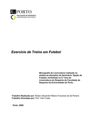 Exercício de Treino em Futebol

Monografia de Licenciatura realizada no
âmbito da disciplina de Seminário, Opção de
Futebol, ministrada no 5.º Ano da
Licenciatura em Desporto da Faculdade de
Desporto da Universidade do Porto.

Trabalho Realizado por: Rúben Alexandre Ribeiro Fanzeres de Sá Pereira
Trabalho Orientado por: Prof. Vítor Frade
Porto, 2006

 